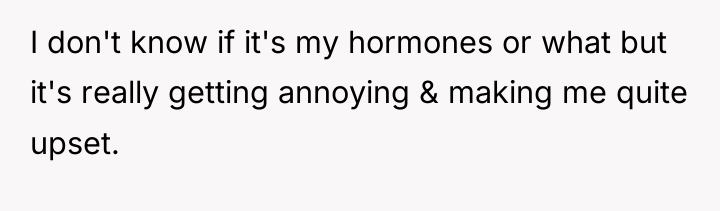 I don't know if it's my hormones or what but...