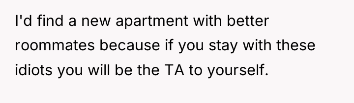 I'd find a new apartment with better roommates because if...