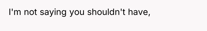I'm not saying you shouldn't have,