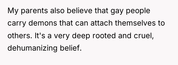 My parents also believe that gay people carry demons that...