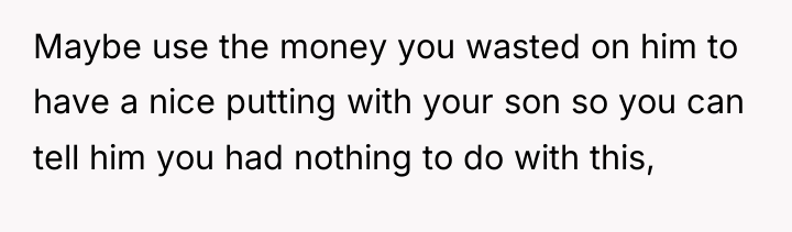 Maybe use the money you wasted on him to have...