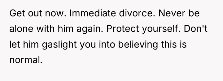 Get out now. Immediate divorce. Never be alone with him...
