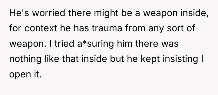 He's worried there might be a weapon inside, for context...