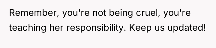 Remember, you're not being cruel, you're teaching her responsibility. Keep...