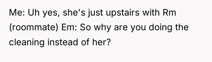 Me: Uh yes, she's just upstairs with Rm (roommate) Em:...