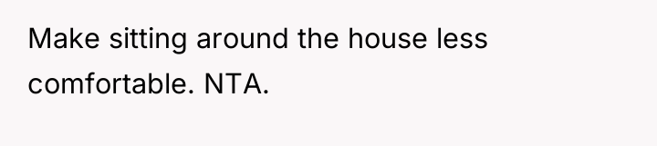 Make sitting around the house less comfortable. NTA.