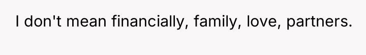 I don't mean financially, family, love, partners.