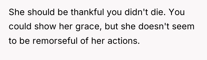 She should be thankful you didn't die. You could show...