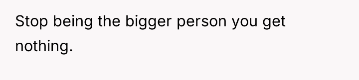 Stop being the bigger person you get nothing.