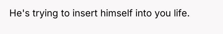 He's trying to insert himself into you life.