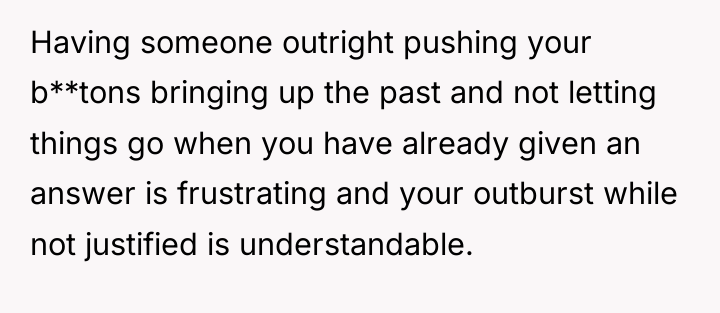 Having someone outright pushing your b**tons bringing up the past...
