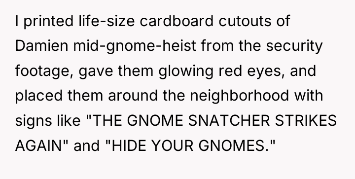 I printed life-size cardboard cutouts of Damien mid-gnome-heist from the...