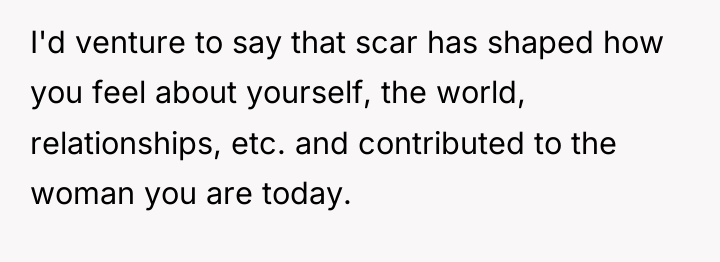 I'd venture to say that scar has shaped how you...
