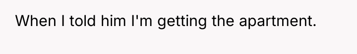 When I told him I'm getting the apartment.
