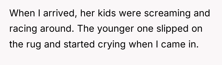 When I arrived, her kids were screaming and racing around....