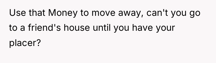 Use that Money to move away, can't you go to...