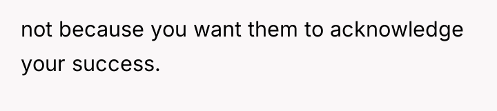 not because you want them to acknowledge your success.