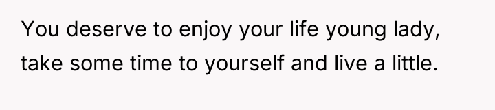You deserve to enjoy your life young lady, take some...