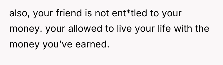 also, your friend is not ent*tled to your money. your...