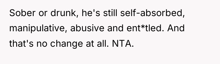 Sober or drunk, he's still self-absorbed, manipulative, abusive and ent*tled....