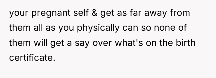 your pregnant self & get as far away from them...