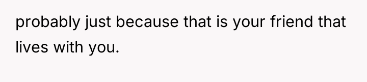 probably just because that is your friend that lives with...