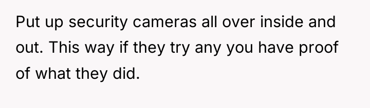Put up security cameras all over inside and out. This...