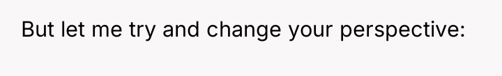 But let me try and change your perspective: