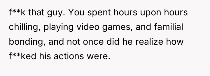 f**k that guy. You spent hours upon hours chilling, playing...