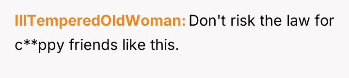 IllTemperedOldWoman Don't risk the law for c**ppy friends like this.