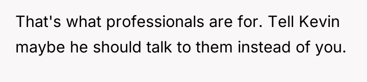 That's what professionals are for. Tell Kevin maybe he should...
