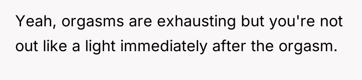 Yeah, orgasms are exhausting but you're not out like a...