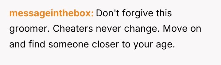 messageinthebox Don't forgive this groomer. Cheaters never change. Move on...