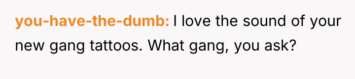 you-have-the-dumb I love the sound of your new gang tattoos....