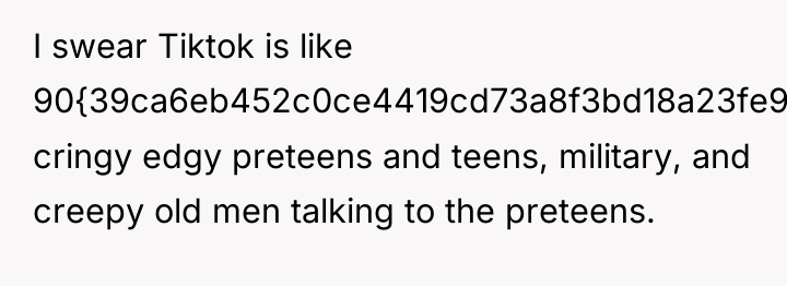 I swear Tiktok is like 90{39ca6eb452c0ce4419cd73a8f3bd18a23fe95ab4febb092bc2ab1b542eeea82f} cringy edgy preteens and...