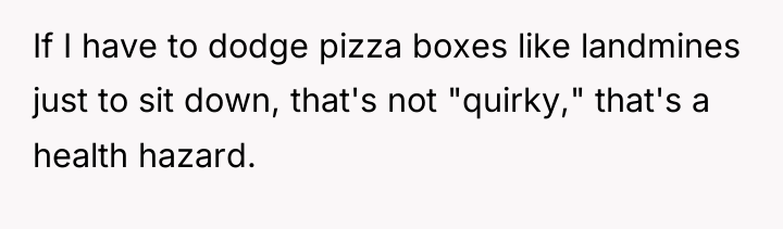 If I have to dodge pizza boxes like landmines just...
