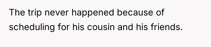 The trip never happened because of scheduling for his cousin...