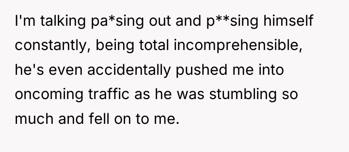 I'm talking pa*sing out and p**sing himself constantly, being total...