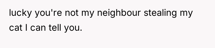 lucky you're not my neighbour stealing my cat I can...