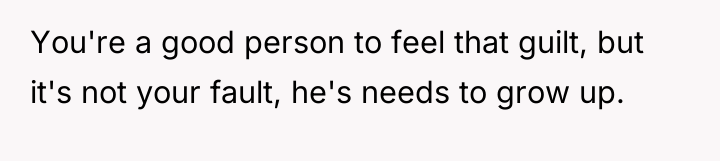 You're a good person to feel that guilt, but it's...
