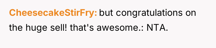 CheesecakeStirFry but congratulations on the huge sell! that's awesome.: NTA.