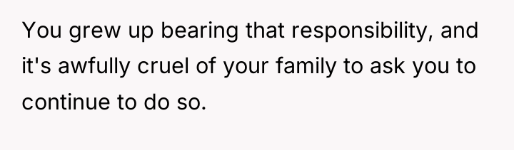 You grew up bearing that responsibility, and it's awfully cruel...