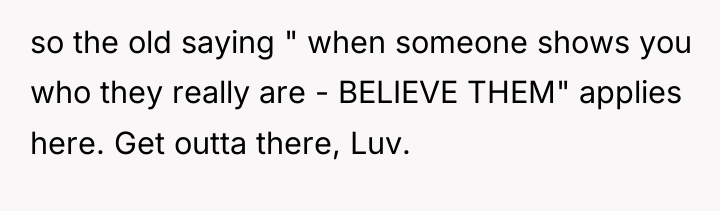 so the old saying " when someone shows you who...