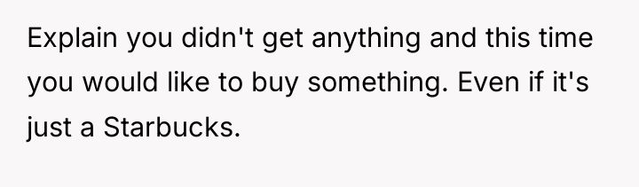 Explain you didn't get anything and this time you would...