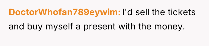 DoctorWhofan789eywim I'd sell the tickets and buy myself a present...
