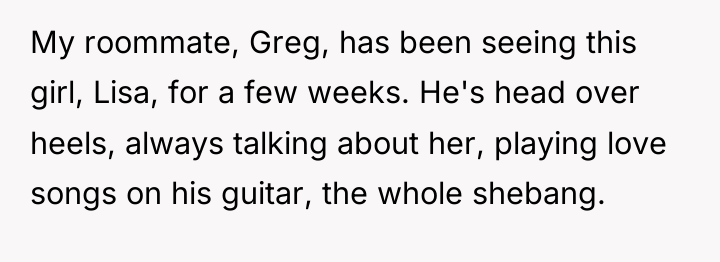 My roommate, Greg, has been seeing this girl, Lisa, for...