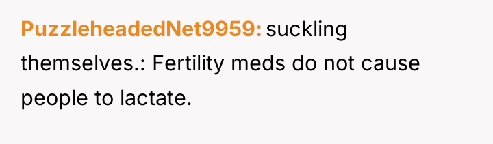 PuzzleheadedNet9959 suckling themselves.: Fertility meds do not cause people to...