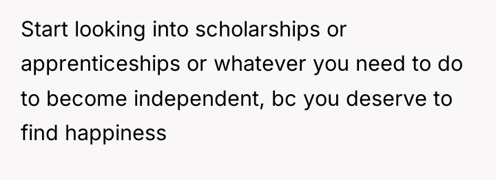 Start looking into scholarships or apprenticeships or whatever you need...