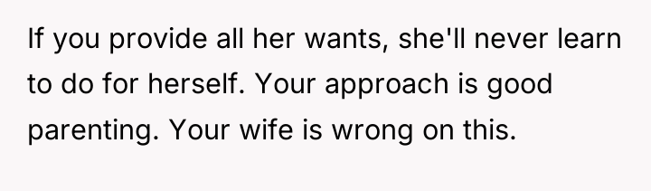 If you provide all her wants, she'll never learn to...