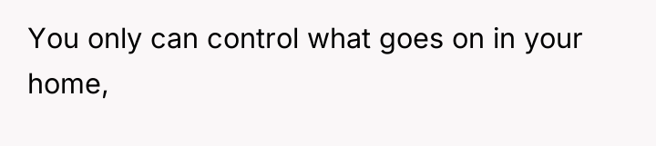 You only can control what goes on in your home,